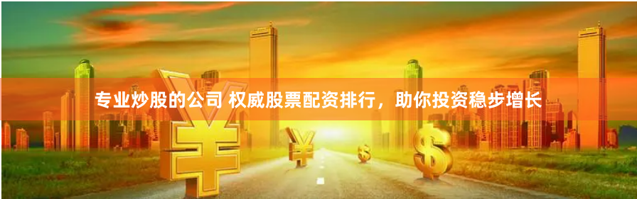 专业炒股的公司 权威股票配资排行，助你投资稳步增长