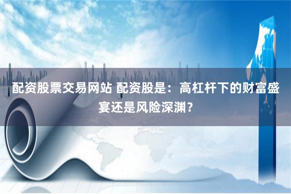 配资股票交易网站 配资股是：高杠杆下的财富盛宴还是风险深渊？