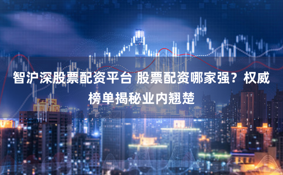 智沪深股票配资平台 股票配资哪家强？权威榜单揭秘业内翘楚