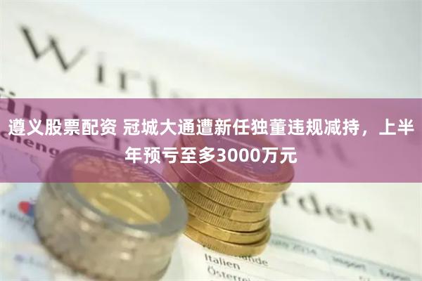遵义股票配资 冠城大通遭新任独董违规减持，上半年预亏至多3000万元