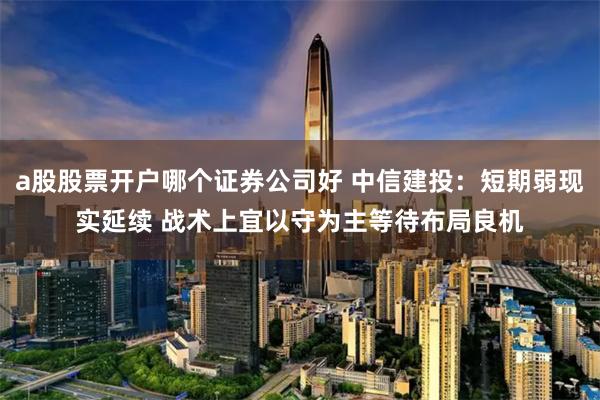 a股股票开户哪个证券公司好 中信建投：短期弱现实延续 战术上宜以守为主等待布局良机