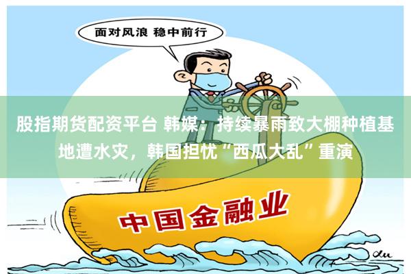 股指期货配资平台 韩媒：持续暴雨致大棚种植基地遭水灾，韩国担忧“西瓜大乱”重演