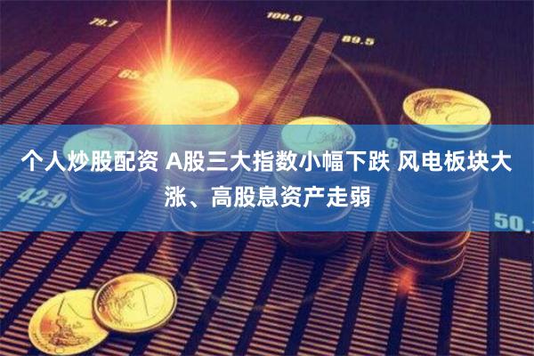 个人炒股配资 A股三大指数小幅下跌 风电板块大涨、高股息资产走弱