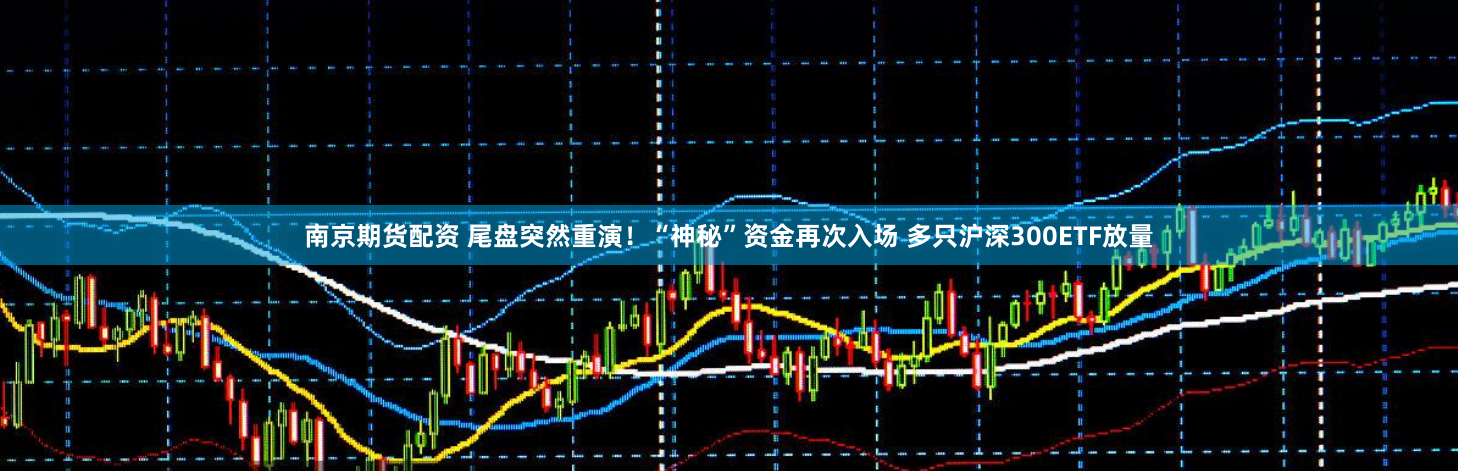 南京期货配资 尾盘突然重演！“神秘”资金再次入场 多只沪深300ETF放量