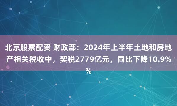 北京股票配资 财政部：2024年上半年土地和房地产相关税收中，契税2779亿元，同比下降10.9%