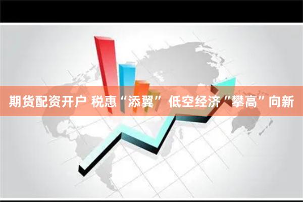 期货配资开户 税惠“添翼” 低空经济“攀高”向新