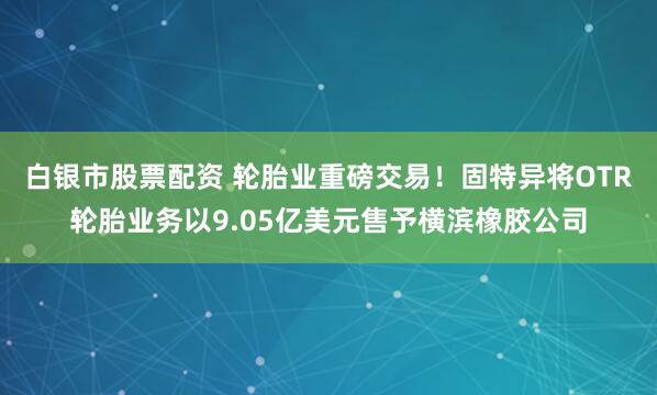 白银市股票配资 轮胎业重磅交易！固特异将OTR轮胎业务以9.05亿美元售予横滨橡胶公司
