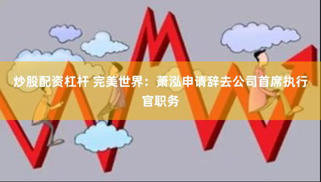 炒股配资杠杆 完美世界：萧泓申请辞去公司首席执行官职务