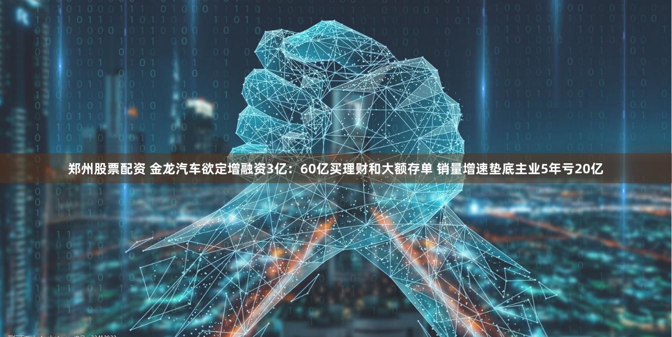 郑州股票配资 金龙汽车欲定增融资3亿：60亿买理财和大额存单 销量增速垫底主业5年亏20亿