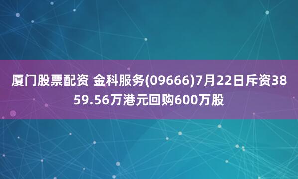 厦门股票配资 金科服务(09666)7月22日斥资3859.56万港元回购600万股