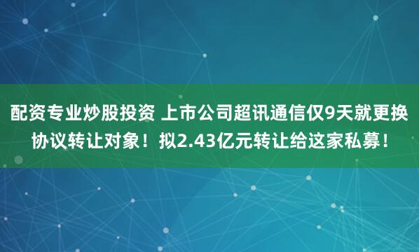 配资专业炒股投资 上市公司超讯通信仅9天就更换协议转让对象！拟2.43亿元转让给这家私募！