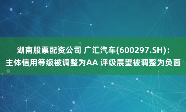 湖南股票配资公司 广汇汽车(600297.SH)：主体信用等级被调整为AA 评级展望被调整为负面