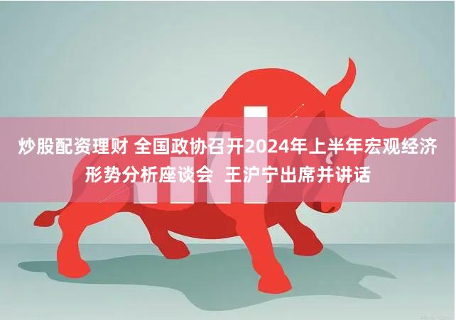 炒股配资理财 全国政协召开2024年上半年宏观经济形势分析座谈会  王沪宁出席并讲话