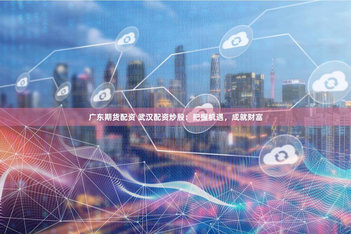 广东期货配资 武汉配资炒股：把握机遇，成就财富