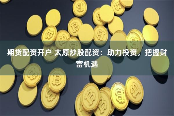 期货配资开户 太原炒股配资：助力投资，把握财富机遇