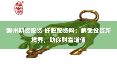 赣州期货配资 好股配资网：解锁投资新境界，助你财富增值