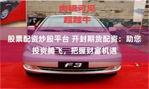 股票配资炒股平台 开封期货配资：助您投资腾飞，把握财富机遇