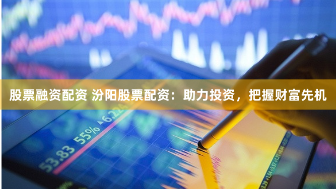 股票融资配资 汾阳股票配资：助力投资，把握财富先机