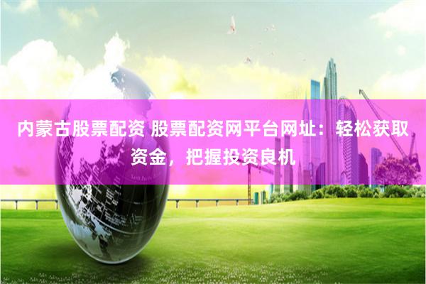 内蒙古股票配资 股票配资网平台网址：轻松获取资金，把握投资良机