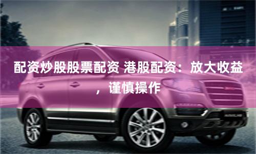 配资炒股股票配资 港股配资：放大收益，谨慎操作