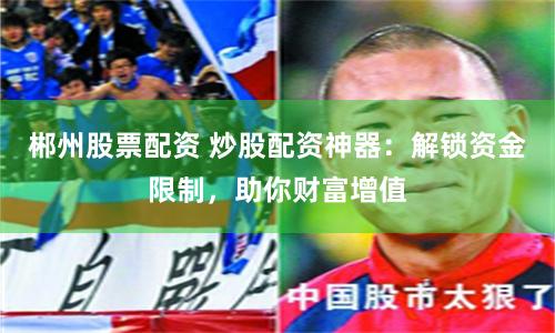 郴州股票配资 炒股配资神器：解锁资金限制，助你财富增值