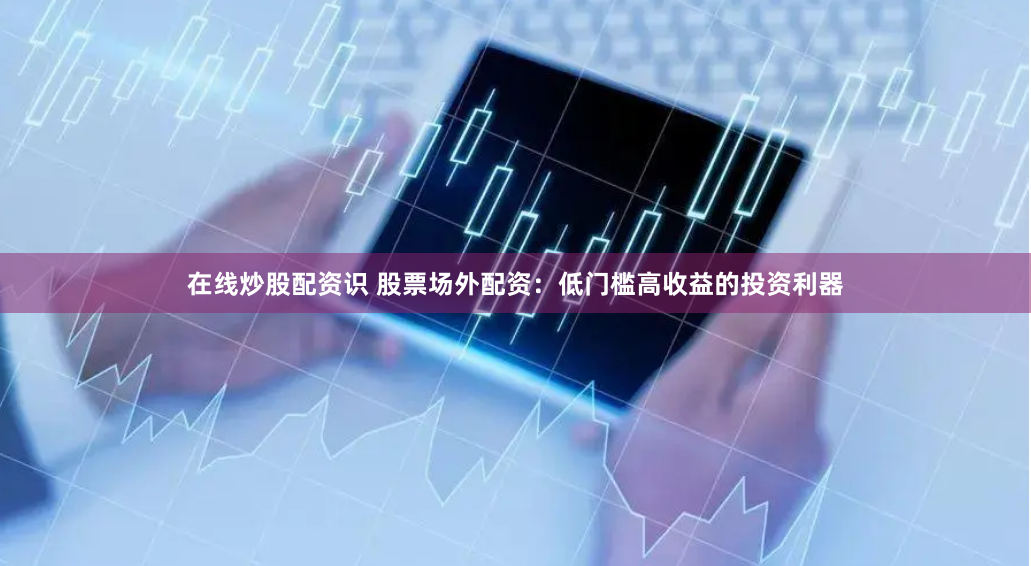 在线炒股配资识 股票场外配资：低门槛高收益的投资利器