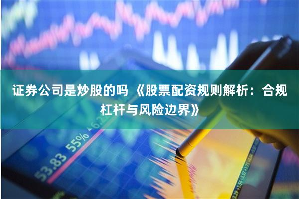 证券公司是炒股的吗 《股票配资规则解析:合规杠杆与风险边界》