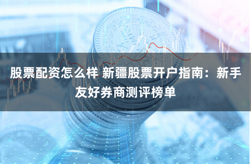 股票配资怎么样 新疆股票开户指南：新手友好券商测评榜单