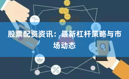 股票配资资讯：最新杠杆策略与市场动态